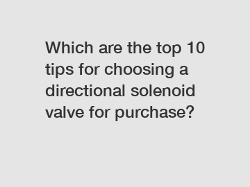 Which are the top 10 tips for choosing a directional solenoid valve for purchase?