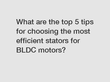 What are the top 5 tips for choosing the most efficient stators for BLDC motors?