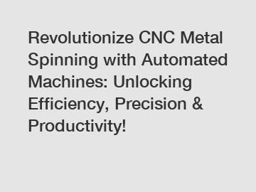 Revolutionize CNC Metal Spinning with Automated Machines: Unlocking Efficiency, Precision & Productivity!