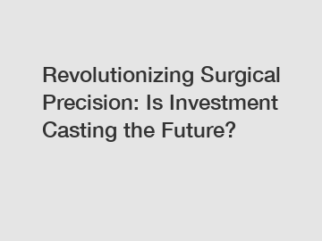 Revolutionizing Surgical Precision: Is Investment Casting the Future?