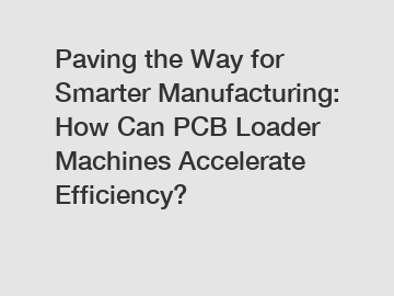 Paving the Way for Smarter Manufacturing: How Can PCB Loader Machines Accelerate Efficiency?