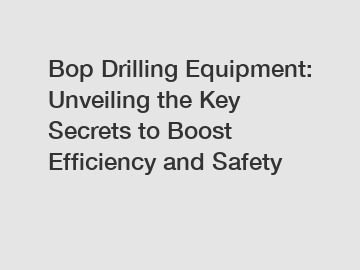 Bop Drilling Equipment: Unveiling the Key Secrets to Boost Efficiency and Safety