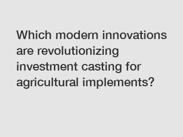 Which modern innovations are revolutionizing investment casting for agricultural implements?