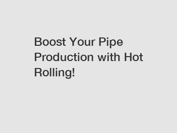 Boost Your Pipe Production with Hot Rolling!