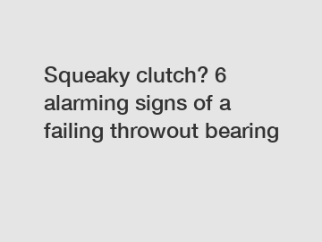 Squeaky clutch? 6 alarming signs of a failing throwout bearing