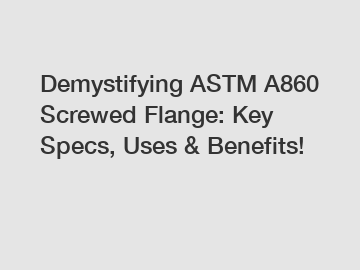 Demystifying ASTM A860 Screwed Flange: Key Specs, Uses & Benefits!