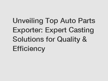 Unveiling Top Auto Parts Exporter: Expert Casting Solutions for Quality & Efficiency