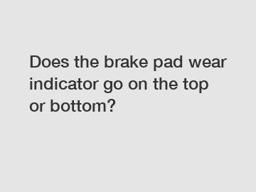 Does the brake pad wear indicator go on the top or bottom?