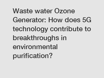 Waste water Ozone Generator: How does 5G technology contribute to breakthroughs in environmental purification?