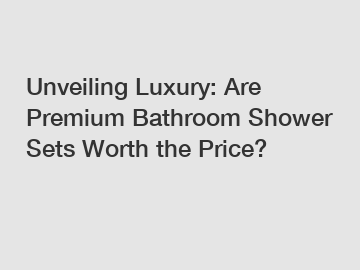 Unveiling Luxury: Are Premium Bathroom Shower Sets Worth the Price?