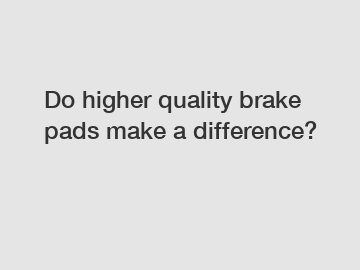 Do higher quality brake pads make a difference?