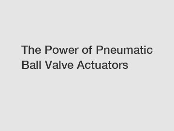 The Power of Pneumatic Ball Valve Actuators