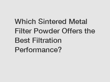 Which Sintered Metal Filter Powder Offers the Best Filtration Performance?