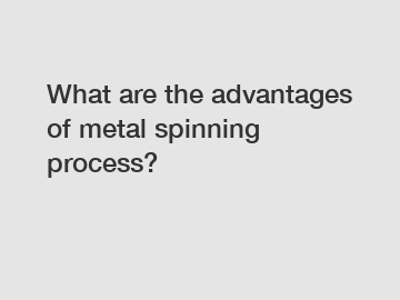 What are the advantages of metal spinning process?